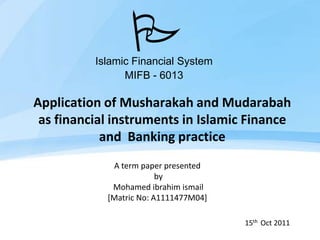 P
          Islamic Financial System
                MIFB - 6013

Application of Musharakah and Mudarabah
 as financial instruments in Islamic Finance
            and Banking practice
             A term paper presented
                         by
             Mohamed ibrahim ismail
            [Matric No: A1111477M04]

                                       15th Oct 2011
 