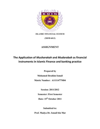 ISLAMIC FINANCIAL SYSTEM

                         (MIFB 6013)



                      ASSIGNMENT



The Application of Musharakah and Mudarabah as financial
    instruments in Islamic Finance and banking practice


                         Prepared by

                  Mohamed Ibrahim Ismail

               Matric Number: A1111477M04



                      Session: 2011/2012

                   Semester: First Semester

                   Date: 15th October 2011



                        Submitted to:

                Prof. Madya Dr. Ismail bin Mat
 