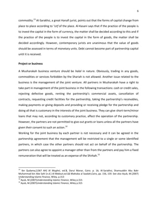 6


commodity.13 Al-Sarakhsi, a great Hanafi jurist, points out that the forms of capital change from
place to place according to ‘Urf of the place. Al-Kasani says that if the practice of the people is
to invest the capital in the form of currency, the matter shall be decided according to this and if
the practice of the people is to invest the capital in the form of goods, the matter shall be
decided accordingly. However, contemporary jurists are unanimous that the value of goods
should be assessed in terms of monetary units. Debt cannot become part of partnership capital
until it is received.


Project or business

A Musharakah business venture should be halal in nature. Obviously, trading in any goods,
commodities or services forbidden by the Shariah is not allowed. Another issue related to the
business is the management of the joint venture. All partners in Musharakah have a right to
take part in management of the joint business in the following transactions: cash or credit sales,
rejecting defective goods, renting the partnership’s commercial assets, cancellation of
contracts, requesting credit facilities for the partnership, taking the partnership’s receivables,
making payments or giving deposits and providing or receiving pledge for the partnership and
doing all that is customary in the interests of the joint business. They can give short-term/minor
loans that may not, according to customary practice, affect the operation of the partnership.
However, the partners are not permitted to give out grants or loans unless all the partners have
given their consent to such an action.14
Working for the joint business by each partner is not necessary and it can be agreed in the
partnership agreement that the management will be restricted to a single or some identified
partners, in which case the other partners should not act on behalf of the partnership. The
partners can also agree to appoint a manager other than from the partners and pay him a fixed
remuneration that will be treated as an expense of the Shirkah.15



13
    Ibn Qudama,(1367 AH) Al Mughni, vol.5, Darul Manar, Cairo. p. 16; Al-Sarakhsi, Shamsuddin Abu Bakr
Muhammad bin Abe Sahl (n.d.) Al Mabsut,vol.11 Maktaba al Saadah,Cairo, pp. 156, 159. See also Ayub, M.(2007)
Understanding Islamic finance, Wiley, p.313
14
   Ayub, M.(2007)Understanding Islamic Finance, Wiley p.315
15
   Ayub, M.(2007)Understanding Islamic Finance, Wiley p.315
 