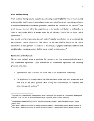 7



Profit and loss sharing

Profit and loss sharing is quite crucial in a partnership. According to the view of Imam Ahmed
and Imam Abu Hanifa, which is generally accepted, the ratio of the profit must be agreed upon
at the time of the execution of the agreement, otherwise the contract will not be valid.16 The
profit sharing ratio may either be proportionate to the capital contribution or be based on a
ratio or percentage which is agreed upon by all partners irrespective of their capital
contribution.17
Loss should be shared according to each partner’s capital contribution i.e. proportionate to
each partner’s capital subscription. The loss to the partners shall be limited to the capital
contribution of each partner. The loss due to misconduct, negligence and breach of terms and
conditions by a managing partner shall be borne entirely by that partner.18


Termination of Musharakah
Partners may mutually agree to terminate the contract at any time unless stated otherwise in
the Musharakah agreement. Upon termination of Musharakah agreement the following
processes take place.


       1. A partner may elect to acquire the entire asset of the Musharakah partnership.


       2. The acquisition by one partner of the other partner’s entire asset may be satisfied as a
           debt due to the other partner, after taking into consideration the liabilities and
           determining profit and loss.19



16
  Ayub, M.(2007)Understanding Islamic Finance, Wiley ,London see also Verandos, A. (2005) Islamic Banking and
Finance in South-East Asia its Development and Future, Singapore, World Scientific Publishing
17
  Bank Negara Malaysia(2010)Draft of Shariah parameter reference 4:Musharakah Contract, Kuala
Lumpur p.11
18
     Bank Negara Malaysia(2010)Draft of Shariah parameter reference 4:Musharakah Contract, Kuala Lumpur p.16
19
     Bank Negara Malaysia(2010)Draft of Shariah parameter reference 4:Musharakah Contract, Kuala Lumpur p.19
 