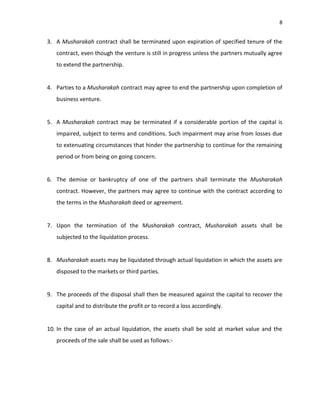 8


3. A Musharakah contract shall be terminated upon expiration of specified tenure of the
   contract, even though the venture is still in progress unless the partners mutually agree
   to extend the partnership.


4. Parties to a Musharakah contract may agree to end the partnership upon completion of
   business venture.


5. A Musharakah contract may be terminated if a considerable portion of the capital is
   impaired, subject to terms and conditions. Such impairment may arise from losses due
   to extenuating circumstances that hinder the partnership to continue for the remaining
   period or from being on going concern.


6. The demise or bankruptcy of one of the partners shall terminate the Musharakah
   contract. However, the partners may agree to continue with the contract according to
   the terms in the Musharakah deed or agreement.


7. Upon the termination of the Musharakah contract, Musharakah assets shall be
   subjected to the liquidation process.


8. Musharakah assets may be liquidated through actual liquidation in which the assets are
   disposed to the markets or third parties.


9. The proceeds of the disposal shall then be measured against the capital to recover the
   capital and to distribute the profit or to record a loss accordingly.


10. In the case of an actual liquidation, the assets shall be sold at market value and the
   proceeds of the sale shall be used as follows:-
 