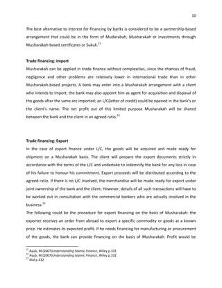 10


The best alternative to interest for financing by banks is considered to be a partnership-based
arrangement that could be in the form of Mudarabah, Musharakah or investments through
Musharakah-based certificates or Sukuk.21


Trade financing: Import
Musharakah can be applied in trade finance without complexities, since the chances of fraud,
negligence and other problems are relatively lower in international trade than in other
Musharakah-based projects. A bank may enter into a Musharakah arrangement with a client
who intends to import; the bank may also appoint him as agent for acquisition and disposal of
the goods after the same are imported; an L/C(letter of credit) could be opened in the bank’s or
the client’s name. The net profit out of this limited purpose Musharakah will be shared
between the bank and the client in an agreed ratio.22




Trade financing: Export
In the case of export finance under L/C, the goods will be acquired and made ready for
shipment on a Musharakah basis. The client will prepare the export documents strictly in
accordance with the terms of the L/C and undertake to indemnify the bank for any loss in case
of his failure to honour his commitment. Export proceeds will be distributed according to the
agreed ratio. If there is no L/C involved, the merchandise will be made ready for export under
joint ownership of the bank and the client. However, details of all such transactions will have to
be worked out in consultation with the commercial bankers who are actually involved in the
business.23
The following could be the procedure for export financing on the basis of Musharakah: the
exporter receives an order from abroad to export a specific commodity or goods at a known
price. He estimates its expected profit. If he needs financing for manufacturing or procurement
of the goods, the bank can provide financing on the basis of Musharakah. Profit would be

21
   Ayub, M.(2007)Understanding Islamic Finance, Wiley p.331
22
   Ayub, M.(2007)Understanding Islamic Finance, Wiley p.332
23
   Ibid p.332
 