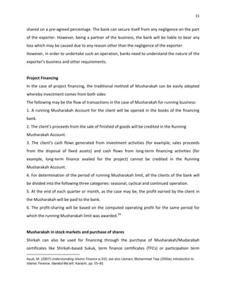 11


shared on a pre-agreed percentage. The bank can secure itself from any negligence on the part
of the exporter. However, being a partner of the business, the bank will be liable to bear any
loss which may be caused due to any reason other than the negligence of the exporter.
However, in order to undertake such an operation, banks need to understand the nature of the
exporter’s business and other requirements.


Project Financing
In the case of project financing, the traditional method of Musharakah can be easily adopted
whereby investment comes from both sides
The following may be the flow of transactions in the case of Musharakah for running business:
1. A running Musharakah Account for the client will be opened in the books of the financing
bank.
2. The client’s proceeds from the sale of finished of goods will be credited in the Running
Musharakah Account.
3. The client’s cash flows generated from investment activities (for example, sales proceeds
from the disposal of fixed assets) and cash flows from long-term financing activities (for
example, long-term finance availed for the project) cannot be credited in the Running
Musharakah Account.
4. For determination of the period of running Musharakah limit, all the clients of the bank will
be divided into the following three categories: seasonal, cyclical and continued operation.
5. At the end of each quarter or month, as the case may be, the profit earned by the client in
the Musharakah will be paid to the bank.
6. The profit-sharing will be based on the computed operating profit for the same period for
which the running Musharakah limit was awarded.24


Musharakah in stock markets and purchase of shares
Shirkah can also be used for financing through the purchase of Musharakah/Mudarabah
certificates like Shirkah-based Sukuk, term finance certificates (TFCs) or participation term

Ayub, M. (2007) Understanding Islamic Finance p.333, see also Usmani, Muhammad Taqi (2000a) Introduction to
Islamic Finance. Idaratul Ma‘arif, Karachi, pp. 55–81
 