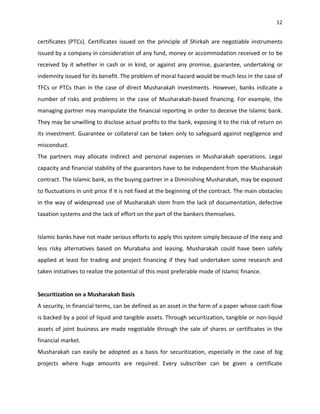 12


certificates (PTCs). Certificates issued on the principle of Shirkah are negotiable instruments
issued by a company in consideration of any fund, money or accommodation received or to be
received by it whether in cash or in kind, or against any promise, guarantee, undertaking or
indemnity issued for its benefit. The problem of moral hazard would be much less in the case of
TFCs or PTCs than in the case of direct Musharakah investments. However, banks indicate a
number of risks and problems in the case of Musharakah-based financing. For example, the
managing partner may manipulate the financial reporting in order to deceive the Islamic bank.
They may be unwilling to disclose actual profits to the bank, exposing it to the risk of return on
its investment. Guarantee or collateral can be taken only to safeguard against negligence and
misconduct.
The partners may allocate indirect and personal expenses in Musharakah operations. Legal
capacity and financial stability of the guarantors have to be independent from the Musharakah
contract. The Islamic bank, as the buying partner in a Diminishing Musharakah, may be exposed
to fluctuations in unit price if it is not fixed at the beginning of the contract. The main obstacles
in the way of widespread use of Musharakah stem from the lack of documentation, defective
taxation systems and the lack of effort on the part of the bankers themselves.


Islamic banks have not made serious efforts to apply this system simply because of the easy and
less risky alternatives based on Murabaha and leasing. Musharakah could have been safely
applied at least for trading and project financing if they had undertaken some research and
taken initiatives to realize the potential of this most preferable mode of Islamic finance.


Securitization on a Musharakah Basis
A security, in financial terms, can be defined as an asset in the form of a paper whose cash flow
is backed by a pool of liquid and tangible assets. Through securitization, tangible or non-liquid
assets of joint business are made negotiable through the sale of shares or certificates in the
financial market.
Musharakah can easily be adopted as a basis for securitization, especially in the case of big
projects where huge amounts are required. Every subscriber can be given a certificate
 