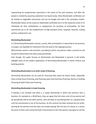 13


representing his proportionate ownership in the assets of the joint business, and after the
project is started by acquiring substantial non-liquid assets, these Musharakah certificates can
be treated as negotiable instruments and can be bought and sold in the secondary market.
Musharakah Sukuk can be issued as redeemable certificates by or to the corporate sector or to
individuals for their rehabilitation or employment, for purchase of automobiles, for their
commercial use or for the establishment of high-standard clinics, hospitals, factories, trading
centres, endowments, etc.


Diminishing Musharakah
In a Diminishing Musharakah contract, a party, after participation in ownership of any business
or project, can liquidate his investment from the asset or the ongoing business.
DM contracts contain a sale provision, according to which, one partner makes a promise to sell
his part of ownership to the other party periodically.
Even though, this paper focuses on Musharakah and Mudarabah in general, it will briefly
highlight some of the modern applications of Diminishing Musharakah in Islamic finance and
banking practice.


Diminishing Musharakah as an Islmic mode of financing

Diminishing Musharakah can be used for financing fixed assets by Islamic banks. Applicable
areas include house financing, auto financing, plant and machinery financing, factory or building
financing all other fixed asset financing.


Diminishing Musharakah in trade financing

If leasing is not involved and there is a simple partnership in which two partners start a
business, for example on a 40:60 basis, they can agree that the share units of one partner will
be periodically sold to the other partner, who will keep on purchasing them on a gradual basis
until the second party is out of the business. As this contract has been entered into for profit-
earning by the partners and also does not involve leasing, like the case of a house or a vehicle,
the price of share units cannot be fixed in the promise to sell. One partner may agree to sell the
 