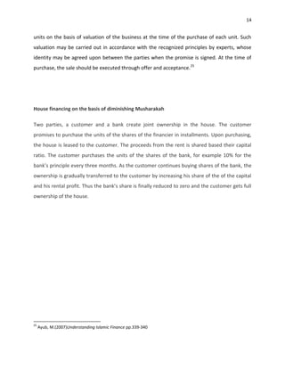 14


units on the basis of valuation of the business at the time of the purchase of each unit. Such
valuation may be carried out in accordance with the recognized principles by experts, whose
identity may be agreed upon between the parties when the promise is signed. At the time of
purchase, the sale should be executed through offer and acceptance.25




House financing on the basis of diminishing Musharakah

Two parties, a customer and a bank create joint ownership in the house. The customer
promises to purchase the units of the shares of the financier in installments. Upon purchasing,
the house is leased to the customer. The proceeds from the rent is shared based their capital
ratio. The customer purchases the units of the shares of the bank, for example 10% for the
bank’s principle every three months. As the customer continues buying shares of the bank, the
ownership is gradually transferred to the customer by increasing his share of the of the capital
and his rental profit. Thus the bank’s share is finally reduced to zero and the customer gets full
ownership of the house.




25
     Ayub, M.(2007)Understanding Islamic Finance pp.339-340
 