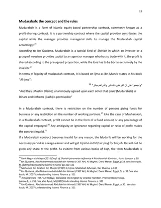15


Mudarabah: the concept and the rules
Mudarabah is a form of Islamic equity-based partnership contract, commonly known as a
profit-sharing contract. It is a partnership contract where the capital provider contributes the
capital while the manager provides managerial skills to manage the Mudarabah capital
accordingly.26
According to Ibn Qudama, Mudarabah is a special kind of Shirkah in which an investor or a
group of investors provides capital to an agent or manager who has to trade with it; the profit is
shared according to the pre-agreed proportion, while the loss has to be borne exclusively by the
investor.27
In terms of legality of mudarabah contract, it is based on ijma as ibn Munzir states in his book
“Al-ijma”:
                                                                28
                                                                     “                                          ”
“And they [Muslim Ulama] unanimously agreed upon each other that qirad (Mudarabah) in
Dinars and Dirhams (Cash) is permissible”


In a Mudarabah contract, there is restriction on the number of persons giving funds for
business or any restriction on the number of working partners.29 Like the case of Musharakah,
in a Mudarabah contract, profit cannot be in the form of a fixed amount or any percentage of
the capital employed.30 Any ambiguity or ignorance regarding capital or ratio of profit makes
the contract invalid.31
If a Mudarabah contract becomes invalid for any reason, the Mudarib will be working for the
necessary period as a wage-earner and will get Ujratul-mithl (fair pay) for his job. He will not be
given any share of the profit. As evident from various books of Fiqh, the term Mudarabah is

26
     Bank Negara Malaysia(2010)Draft of Shariah parameter reference 4:Musharakah Contract, Kuala Lumpur p.19
27
     Ibn Qudama, Abu Muhammad Abdullah bin Ahmad (1367 AH) Al Mughni, Darul Manar, Egypt, p.33. see also Ayub,
M.(2007)Understanding Islamic Finance pp.320-321
28
   Mohamed Ibn Ibrahim Ibn Mundir (1999) A,l-Ijma, Maktabah Alfurqan, Ras Khaima, p.140
29
     Ibn Qudama, Abu Muhammad Abdullah bin Ahmad (1367 AH) Al Mughni, Darul Manar, Egypt, 5, p. 32. See also
Ayub, M.(2007)Understanding Islamic Finance p. 321
30
   Al-Marghinani (1957) Al-Hidaya, translated into English by Charles Hamilton. Premier Book House,
Lahore.3, p. 256. See also Ayub, M.(2007)Understanding Islamic Finance p. 321
31
   Ibn Qudama, Abu Muhammad Abdullah bin Ahmad (1367 AH) Al Mughni, Darul Manar, Egypt, p.30. see also
Ayub, M.(2007)Understanding Islamic Finance p. 321
 