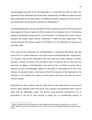 16


interchangeably used with Qir¯ad and Muqaradah. It is presumed that while the latter two
originated in Hijaz, Mudarabah was of Iraqi origin. Subsequently, the difference appears to have
been perpetuated by the legal schools, the Malikis and Shafi‘es adopting the terms “Qir¯ad”
and “Muqaradah” and the Hanafis using the term “Mudarabah”.32


By allowing Mudarabah, Islam has intended to fulfill an important economic function by way of
encouraging the hiring of capital and that of trade skills on judicious terms of risk-sharing,
leading to the benefit of society and the concerned parties. The Mudarib has to work in various
capacities like trustee, agent, partner, indemnifier or liable and even wage-earner if the
contract becomes void. Being an agent to the Rabbul-m¯al, he undertakes the business and
shares the profit.


There could also be multilateral and sub-Mudarabahs. A multilateral Mudarabah may take
various forms. A number of financiers may make a contract of Mudarabah with a single person,
or a financier may contract Mudarabah with more than one worker, severally or jointly.
Similarly, a number of workers may associate in order to work for one or more than one
subscriber. As regards a sub-Mudarabah, there seems to be a unanimity of opinion that a
Mudarib may give the Mudarabah capital to a third party on Mudarabah terms only if the
financier has allowed it either in clear terms or has left the business of the Mudarabah to the
discretion of the Mudarib. The absence of the owner’s permission will make the former
contract voidable.


Mudarabah, like other contracts, calls for lawful items of trade failing which the contract will
become void or voidable, as the case may be. Thus, a worker is not allowed to trade in wine or
swine with the Mudarabah capital. The classical jurists generally restricted the use of
Mudarabah to the act of trade (buying or selling), but an overwhelming majority of



32
  Udovitch, Abraham (1970) Partnership and Profit in Medieval Islam. Princeton University Press, pp. 174–175;
AAOIFI, 2004–5a, Standard on Mudarabah, clause 4, p. 231 See also Ayub, M.(2007)Understanding Islamic Finance
p. 321
 