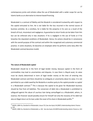 17


contemporary jurists and scholars allow the use of Mudarabah with a wider scope for use by
Islamic banks as an alternative to interest-based financing.


Mudarabah is a contract of fidelity and the Mudarib is considered trustworthy with respect to
the capital entrusted to him. He is not liable for the loss incurred in the normal course of
business activities. As a corollary, he is liable for the property in his care as a result of the
breach of trust, misconduct and negligence. A guarantee to return funds can be taken from him
but can be enforced only in two situations: if he is negligent in the use of funds or if he
breaches the stipulated conditions of Mudarabah. Hence, his actions should be in consonance
with the overall purpose of the contract and within the recognized and customary commercial
practice. In some situations, he becomes an employee when he performs some duty after the
Mudarabah contract becomes invalid.




The nature of Mudarabah capital

Mudarabah should be in the form of legal tender money, because capital in the form of
commodities may lead to uncertainties and disputes. In case there is illiquid asset, its value
must be clearly determined in term of legal tender money at the time of entering into
Mudarabah contract and there should be no ambiguity or uncertainty about its value. It is not
permitted to use a debt owed by the Mudarib or another party to the capital provider as capital
in a Mudarabah contract.33 This is because the capital to be given for Mudarabah business
should be free from all liabilities. The conversion of debt into a Mudarabah is prohibited to
safeguard against the abuse of usurious loan being camouflaged as a Mudarabah, where, in
essence, the financier would possibly ensure for himself not only the recovery of his debt but
also an illegal return on his loan under the cover of his share in Mudarabah profits.34

33
   AAOIFI, 2004–5a, Standard on Mudarabah, clause 7/3; See also Ayub, M.(2007) Understanding Islamic Finance
p. 323
34
   AAOIFI, 2004–5a, Standard on Mudarabah, p. 242. See also Ayub, M.(2007)Understanding Islamic Finance p. 323
 