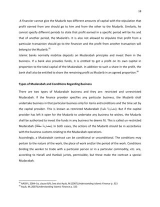 18


A financier cannot give the Mudarib two different amounts of capital with the stipulation that
profit earned from one should go to him and from the other to the Mudarib. Similarly, he
cannot specify different periods to state that profit earned in a specific period will be his and
that of another period, the Mudarib’s. It is also not allowed to stipulate that profit from a
particular transaction should go to the financier and the profit from another transaction will
belong to the Mudarib.35
Islamic banks normally mobilize deposits on Mudarabah principles and invest them in the
business. If a bank also provides funds, it is entitled to get a profit on its own capital in
proportion to the total capital of the Mudarabah. In addition to such a share in the profit, the
bank shall also be entitled to share the remaining profit as Mudarib in an agreed proportion.36


Types of Mudarabah and Conditions Regarding Business

There are two types of Mudarabah business and they are: restricted and unrestricted
Mudarabah. If the finance provider specifies any particular business, the Mudarib shall
undertake business in that particular business only for items and conditions and the time set by
the capital provider. This is known as restricted Mudarabah (                              ). But if the capital
provider has left it open for the Mudarib to undertake any business he wishes, the Mudarib
shall be authorized to invest the funds in any business he deems fit. This is called un-restricted
Mudarabah (                     ). In both cases, the actions of the Mudarib should be in accordance
with the business customs relating to the Mudarabah operations.
Accordingly, a Mudarabah contract can be conditional or unconditional. The conditions may
pertain to the nature of the work, the place of work and/or the period of the work. Conditions
binding the worker to trade with a particular person or in a particular commodity, etc. are,
according to Hanafi and Hanbali jurists, permissible, but these make the contract a special
Mudarabah.




35
     AAOIFI, 2004–5a, clause 8/6; See also Ayub, M.(2007)Understanding Islamic Finance p. 323
36
     Ayub, M.(2007)Understanding Islamic Finance p. 323
 