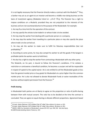 19


It is not legally necessary that the financier directly makes a contract with the Mudarib. 37 Thus,
a banker may act as an agent to an investor and become a middle man doing business on the
basis of investment agency (Wakalatul Istism¯ar:                                ). The financier has a right to
impose conditions on a Mudarib, provided they are not prejudicial to the interests of the
business and are not counterproductive to the purpose of the Mudarabah. For example:
1. He may fix a time limit for the operation of the contract.
2. He may specify the articles to be traded in or whose trade is to be avoided.
3. He may stop the worker from dealing with a particular person or a company.
4. He may stop the worker from travelling to a particular place or may also specify the place
where trade is to be carried out.
5. He may ask the worker to make sure to fulfill his fiduciary responsibilities (but not
profitability).38
6. According to some jurists, he may also compel his worker to sell the goods if the bargain is
profitable (while the worker wants to hold then).
7. He also has a right to stop the worker from contracting a Mudarabah with any other party.
The Mudarib, on his part, is bound to follow the financier’s conditions. If he violates a
restriction or contravenes a beneficial condition, he becomes a usurper and will be responsible
in respect of capital to the capital owner. He is not entitled to sell the Mudarabah goods at less
than the general market price or buy goods for Mudarabah at a price higher than the common
market price. He is also not allowed to donate Mudarabah funds or waive receivables of the
business without explicit permission from the financier.39


Profit sharing

In Mudarabah both parties are at liberty to agree on the proportion or ratio of profit-sharing
between them with mutual consent. This ratio has to be decided at the time the contract is
concluded. They can agree on equal sharing or allocate different proportions. Agreement based

37
     Al Jaziri, Abdur Rahman (1973) Kitabul Fiqh Al¯a Maz¯aib-e-Arba‘a, 2, Lahore, p. 815.
38
     Al Jaziri, Abdur Rahman (1973) Kitabul Fiqh Al¯a Maz¯aib-e-Arba‘a,, 2,Lahore, p. 851.
39
 AAOIFI, 2004–5a, Standard on Mudarabah, clauses 9/5–9/7, pp. 236, 244. See also Ayub,
M.(2007)Understanding Islamic Finance p. 323
 