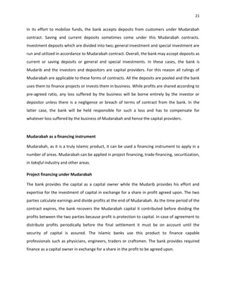 21


In its effort to mobilize funds, the bank accepts deposits from customers under Mudarabah
contract. Saving and current deposits sometimes come under this Mudarabah contracts.
Investment deposits which are divided into two; general investment and special investment are
run and utilized in accordance to Mudarabah contract. Overall, the bank may accept deposits as
current or saving deposits or general and special investments. In these cases, the bank is
Mudarib and the investors and depositors are capital providers. For this reason all rulings of
Mudarabah are applicable to these forms of contracts. All the deposits are pooled and the bank
uses them to finance projects or invests them in business. While profits are shared according to
pre-agreed ratio, any loss suffered by the business will be borne entirely by the investor or
depositor unless there is a negligence or breach of terms of contract from the bank. In the
latter case, the bank will be held responsible for such a loss and has to compensate for
whatever loss suffered by the business of Mudarabah and hence the capital providers.



Mudarabah as a financing instrument

Mudarabah, as it is a truly Islamic product, it can be used a financing instrument to apply in a
number of areas. Mudarabah can be applied in project financing, trade financing, securitization,
in takaful industry and other areas.

Project financing under Mudarabah

The bank provides the capital as a capital owner while the Mudarib provides his effort and
expertise for the investment of capital in exchange for a share in profit agreed upon. The two
parties calculate earnings and divide profits at the end of Mudarabah. As the time period of the
contract expires, the bank recovers the Mudarabah capital it contributed before dividing the
profits between the two parties because profit is protection to capital. In case of agreement to
distribute profits periodically before the final settlement it must be on account until the
security of capital is assured. The Islamic banks use this product to finance capable
professionals such as physicians, engineers, traders or craftsmen. The bank provides required
finance as a capital owner in exchange for a share in the profit to be agreed upon.
 
