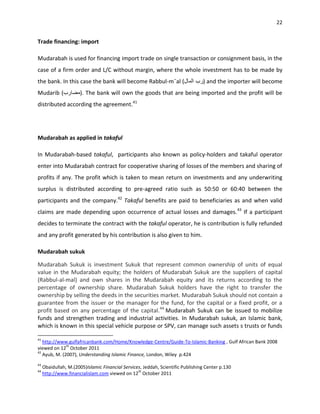 22


Trade financing: import

Mudarabah is used for financing import trade on single transaction or consignment basis, in the
case of a firm order and L/C without margin, where the whole investment has to be made by
the bank. In this case the bank will become Rabbul-m¯al (                        ) and the importer will become
Mudarib (              ). The bank will own the goods that are being imported and the profit will be
distributed according the agreement.41




Mudarabah as applied in takaful

In Mudarabah-based takaful, participants also known as policy-holders and takaful operator
enter into Mudarabah contract for cooperative sharing of losses of the members and sharing of
profits if any. The profit which is taken to mean return on investments and any underwriting
surplus is distributed according to pre-agreed ratio such as 50:50 or 60:40 between the
participants and the company.42 Takaful benefits are paid to beneficiaries as and when valid
claims are made depending upon occurrence of actual losses and damages. 43 If a participant
decides to terminate the contract with the takaful operator, he is contribution is fully refunded
and any profit generated by his contribution is also given to him.

Mudarabah sukuk

Mudarabah Sukuk is investment Sukuk that represent common ownership of units of equal
value in the Mudarabah equity; the holders of Mudarabah Sukuk are the suppliers of capital
(Rabbul-al-mal) and own shares in the Mudarabah equity and its returns according to the
percentage of ownership share. Mudarabah Sukuk holders have the right to transfer the
ownership by selling the deeds in the securities market. Mudarabah Sukuk should not contain a
guarantee from the issuer or the manager for the fund, for the capital or a fixed profit, or a
profit based on any percentage of the capital.44 Mudarabah Sukuk can be issued to mobilize
funds and strengthen trading and industrial activities. In Mudarabah sukuk, an Islamic bank,
which is known in this special vehicle purpose or SPV, can manage such assets s trusts or funds

41
   http://www.gulfafricanbank.com/Home/Knowledge-Centre/Guide-To-Islamic-Banking , Gulf African Bank 2008
              th
viewed on 12 October 2011
42
   Ayub, M. (2007), Understanding Islamic Finance, London, Wiley p.424
43
     Obaidullah, M.(2005)Islamic Financial Services, Jeddah, Scientific Publishing Center p.130
44                                                th
     http://www.financialislam.com viewed on 12 October 2011
 