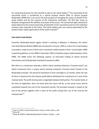 23


for conducting business for their benefit as well as the sukuk holders.45 The ownership of the
securitized assets is transferred to a special purpose vehicle (SPV) or special purpose
Mudarabah (SPM) that is set up for the dual purpose of managing the assets on behalf of the
Sukuk holders and for the issuance of the investment certificates. The SPV that serves as
Mudarib manages both the liabilities and assets of the issues. The contractual rights attached to
Sukuk determine the mutual ownership and benefits of the securitized assets for the individual
investors who subscribe to the Sukuk. The Sukuk holders earn any revenue generated by the
project and/or capital appreciation of the assets involved.46


Inter-bank Funds Market

Presently, Mudarabah-based regular market is working in Malaysia. In Malaysia, the Islamic
Inter-bank Money Market (IIMM) was introduced in January, 1994 as a short-term intermediary
to provide a ready source of short-term investment outlets based on Shar¯ı´ah principles. BNM
issued the guidelines on the IIMM in December 1993 to facilitate proper implementation of the
IIMM. The IIMM covers the following aspects: (i) inter-bank trading of Islamic financial
instruments and (ii) Mudarabah interbank investments (MII).

MII refers to a mechanism whereby a deficit Islamic banking institution (“investee bank”) can
obtain investment from a surplus Islamic banking institution (“investor bank”) based on the
Mudarabah principle. The period of investment is from overnight to 12 months, while the rate
of return is based on the rate of gross profit before distribution for investments of 1 year of the
investee bank. The profit-sharing ratio is negotiable between both parties. The investor bank, at
the time of negotiation, does not know what the return will be, as the actual return will be
crystallized towards the end of the investment period. The principal invested is repaid at the
end of the period, together with a share of the profit arising from use of the fund by the
investee bank.47




45
   Ayub, M. (2007), Understanding Islamic Finance, London, Wiley p.198
46
   Ibid p.392
47
   Ayub, M. (2007), Understanding Islamic Finance, London, p.206
 