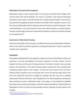 24


Mudarabah in the equity fund management

Mudarabah concept is used in equity market .In this structure, the Client will be 'Rabbul-maal'
and the Islamic bank will be Mudarib. The money so invested in will comprise Mudarabah
investment account which is the pool of funds from individual account holders. These funds in
the pool will be managed by the bank investment committee in their respective accounts. Thus,
the contract of Mudarabah will be in between client and the bank on profit sharing basis. In this
mode Mudarabah is not a pool investment. Every client will be treated as a separate identity.
The bank cannot charge any fees but instead will be entitled to a portion of the profit according
to a pre-agreed ratio.48


Government or Public Sector Financing

Government and public sector enterprises can obtain finance by way of Mudarabah certificates,
which can be issued to purchase equipment or utility-generating assets in order to lease them
to public sector corporations.


Conclusion
Musharakah and Mudarabah can be applied in a spectrum of areas and the Muslim scholars are
unanimous in on their permissibility as Ibn Munzir reported in his book “Al-ijma”, and the
prospect that they can form part of strong economy for the Muslim Ummah is also very high,
however the practitioners in the Islamic banking industry overstate the risks associated with
undertaking projects based on PLS concepts. To avoid any future financial crisis, the Islamic
banking industry should be more on the equity side in terms of financing modes while at the
same time trying their level best to mitigate any possible risks that may arise in adopting
equity-based financial instruments. Since diverging from the Shariah guidelines pertaining to
Islmic contracts can lead to unfavorable results, at this stage, it is also important to highlight
that Islamic banks should closely follow the Shariah rulings and guidelines of Musharakah and
Mudarabah for them to achieve the best possible outcome regarding contracts based on PLS
concepts.
48                                          th
     http://www.halaltamweel.com viewed on 13 October 2011
 