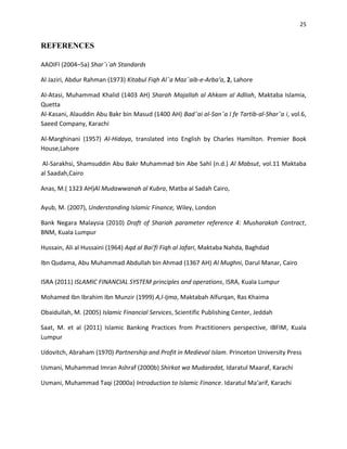 25


REFERENCES

AAOIFI (2004–5a) Shar¯ı´ah Standards

Al Jaziri, Abdur Rahman (1973) Kitabul Fiqh Al¯a Maz¯aib-e-Arba‘a, 2, Lahore

Al-Atasi, Muhammad Khalid (1403 AH) Sharah Majallah al Ahkam al Adliah, Maktaba Islamia,
Quetta
Al-Kasani, Alauddin Abu Bakr bin Masud (1400 AH) Bad¯ai al-San¯a I fe Tartib-al-Shar¯a i, vol.6,
Saeed Company, Karachi

Al-Marghinani (1957) Al-Hidaya, translated into English by Charles Hamilton. Premier Book
House,Lahore

Al-Sarakhsi, Shamsuddin Abu Bakr Muhammad bin Abe Sahl (n.d.) Al Mabsut, vol.11 Maktaba
al Saadah,Cairo

Anas, M.( 1323 AH)Al Mudawwanah al Kubra, Matba al Sadah Cairo,

Ayub, M. (2007), Understanding Islamic Finance, Wiley, London

Bank Negara Malaysia (2010) Draft of Shariah parameter reference 4: Musharakah Contract,
BNM, Kuala Lumpur

Hussain, Ali al Hussaini (1964) Aqd al Bai‘fi Fiqh al Jafari, Maktaba Nahda, Baghdad

Ibn Qudama, Abu Muhammad Abdullah bin Ahmad (1367 AH) Al Mughni, Darul Manar, Cairo

ISRA (2011) ISLAMIC FINANCIAL SYSTEM principles and operations, ISRA, Kuala Lumpur

Mohamed Ibn Ibrahim Ibn Munzir (1999) A,l-Ijma, Maktabah Alfurqan, Ras Khaima

Obaidullah, M. (2005) Islamic Financial Services, Scientific Publishing Center, Jeddah

Saat, M. et al (2011) Islamic Banking Practices from Practitioners perspective, IBFIM, Kuala
Lumpur

Udovitch, Abraham (1970) Partnership and Profit in Medieval Islam. Princeton University Press

Usmani, Muhammad Imran Ashraf (2000b) Shirkat wa Mudaradat, Idaratul Maaraf, Karachi

Usmani, Muhammad Taqi (2000a) Introduction to Islamic Finance. Idaratul Ma‘arif, Karachi
 