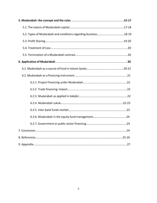 5. Mudarabah: the concept and the rules ……………………………………………………………..…15-17

  5.1. The nature of Mudarabah capital…………………………………………………………………..17-18

  5.2. Types of Mudarabah and conditions regarding business………..………………………18-19

  5.3. Profit Sharing…………………………………………………………………………………………………19-20

  5.4. Treatment of Loss ………………………………………………………………………………………………20

  5.5. Termination of a Mudarabah contract………………………………………………………………..20

6. Application of Mudarabah..……………………………………………………………………………………….20

  6.1. Mudarabah as a source of fund in Islamic banks……….……………………..…………….20-21

  6.2. Mudarabah as a financing instrument…………………………………………………………………21

       6.2.1. Project Financing under Mudarabah……………………………………………………..21

       6.2.2. Trade financing: Import……….………………………………………………………………..22

       6.2.3. Mudarabah as applied in takaful……………………………………………………………22

       6.2.4. Mudarabah sukuk…………………………………………………………………………….22-23

       6.2.5. Inter-bank funds market……….………………………………………………………………23

       6.2.6. Mudarabah in the equity fund management………………………………………..24

       6.2.7. Government or public sector financing………...………………………………………24

7. Conclusion…………………………………………………………………………………………………………………24

8. References……………………………………………………………………………………………………………25-26

9. Appendix…………………………………………………………………………………………………………………...27




                                        ii
 