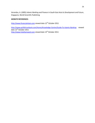 26


Verandos, A. (2005) Islamic Banking and Finance in South-East Asia its Development and Future,
Singapore, World Scientific Publishing

WEBSITE REFERENCES

http://www.financialislam.com viewed date 12th October 2011

http://www.gulfafricanbank.com/Home/Knowledge-Centre/Guide-To-Islamic-Banking         viewed
date 12th October 2011
http://www.halaltamweel.com viewed date 13th October 2011
 