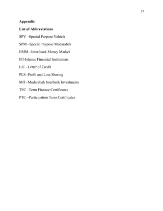 27


Appendix

List of Abbreviations

SPV –Special Purpose Vehicle

SPM –Special Purpose Mudarabah

IIMM –Inter-bank Money Market

IFI-Islamic Financial Institutions

L/C –Letter of Credit

PLS -Profit and Loss Sharing

MII –Mudarabah Interbank Investments

TFC –Term Finance Certificates

PTC –Participation Term Certificates
 