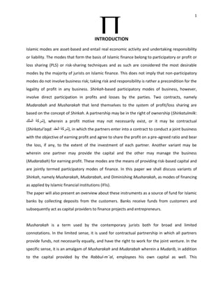 1




                                          INTRODUCTION
Islamic modes are asset-based and entail real economic activity and undertaking responsibility
or liability. The modes that form the basis of Islamic finance belong to participatory or profit or
loss sharing (PLS) or risk-sharing techniques and as such are considered the most desirable
modes by the majority of jurists on Islamic finance. This does not imply that non-participatory
modes do not involve business risk; taking risk and responsibility is rather a precondition for the
legality of profit in any business. Shirkah-based participatory modes of business, however,
involve direct participation in profits and losses by the parties. Two contracts, namely
Mudarabah and Musharakah that lend themselves to the system of profit/loss sharing are
based on the concept of Shirkah. A partnership may be in the right of ownership (Shirkatulmilk
          ), wherein a profit motive may not necessarily exist, or it may be contractual
(Shirkatul‘aqd            ), in which the partners enter into a contract to conduct a joint business
with the objective of earning profit and agree to share the profit on a pre-agreed ratio and bear
the loss, if any, to the extent of the investment of each partner. Another variant may be
wherein one partner may provide the capital and the other may manage the business
(Mudarabah) for earning profit. These modes are the means of providing risk-based capital and
are jointly termed participatory modes of finance. In this paper we shall discuss variants of
Shirkah, namely Musharakah, Mudarabah, and Diminishing Musharakah, as modes of financing
as applied by Islamic financial institutions (IFIs).
The paper will also present an overview about these instruments as a source of fund for Islamic
banks by collecting deposits from the customers. Banks receive funds from customers and
subsequently act as capital providers to finance projects and entrepreneurs.


Musharakah is a term used by the contemporary jurists both for broad and limited
connotations. In the limited sense, it is used for contractual partnership in which all partners
provide funds, not necessarily equally, and have the right to work for the joint venture. In the
specific sense, it is an amalgam of Musharakah and Mudarabah wherein a Mudarib, in addition
to the capital provided by the Rabbul-m¯al, employees his own capital as well. This
 