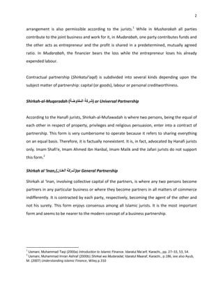 2


arrangement is also permissible according to the jurists.1 While in Musharakah all parties
contribute to the joint business and work for it, in Mudarabah, one party contributes funds and
the other acts as entrepreneur and the profit is shared in a predetermined, mutually agreed
ratio. In Mudarabah, the financier bears the loss while the entrepreneur loses his already
expended labour.


Contractual partnership (Shirkatul‘aqd) is subdivided into several kinds depending upon the
subject matter of partnership: capital (or goods), labour or personal creditworthiness.


Shirkah-al-Muqaradah                          ) or Universal Partnership


According to the Hanafi jurists, Shirkah-al-Mufawadah is where two persons, being the equal of
each other in respect of property, privileges and religious persuasion, enter into a contract of
partnership. This form is very cumbersome to operate because it refers to sharing everything
on an equal basis. Therefore, it is factually nonexistent. It is, in fact, advocated by Hanafi jurists
only. Imam Shafi‘e, Imam Ahmed ibn Hanbal, Imam Malik and the Jafari jurists do not support
this form.2


Shirkah al ‘Inan,(                 or General Partnership

Shirkah al ‘Inan, involving collective capital of the partners, is where any two persons become
partners in any particular business or where they become partners in all matters of commerce
indifferently. It is contracted by each party, respectively, becoming the agent of the other and
not his surety. This form enjoys consensus among all Islamic jurists. It is the most important
form and seems to be nearer to the modern concept of a business partnership.




1
    Usmani, Muhammad Taqi (2000a) Introduction to Islamic Finance. Idaratul Ma‘arif, Karachi,, pp. 27–33, 53, 54.
2
    Usmani, Muhammad Imran Ashraf (2000b) Shirkat wa Mudaradat, Idaratul Maaraf, Karachi., p.186, see also Ayub,
M. (2007) Understanding Islamic Finance, Wiley p.310
 