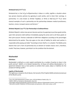 3


Shirkatula‘mal                )

Shirkatula‘mal, or San¯ai‘             (partnership in labour or crafts), signifies a situation where
two persons become partners by agreeing to work jointly, and to share their earnings, in
partnership. It is also known as Shirkah Taqabbul, or Shirka al Abd¯an                             ). Some
classical examples of such a partnership are the partnerships between medical practitioners,
teachers, miners, transport owners and farmers.3


Shirkatul Wujooh (                 or Partnership in Creditworthiness

Shirkatul Wujooh is where two persons become partners by agreeing to purchase goods jointly,
upon their personal credit (without immediately paying the price) and to sell these goods on
their joint account. Partners undertake to fulfill their obligations according to the percentages
determined by the parties. They also agree on the ratio of liability for which each partner is
responsible while paying such debt.4 According to Imam Shafi‘e, it is unlawful. The Maliki jurists
observe that such a form of partnership has an element of random chance and is, therefore,
invalid. They have, however, permitted it on the condition that the element




Musharakah
Definition:
Musharakah is defined as a joint capital contribution by a number of parties to share in the
profit and loss5. AAOIFI, in its Shariah Standard No. 12 Clause 2/1 defines Musharakah as “an
agreement between two or more parties to combine their assets, labour or liabilities for the
purpose of making a profit.6

Legality of Musharakah
The legitimacy is based on the Al-Quran, the Sunnah of the Prophet (SAW) and Ijma (consensus)
of the Muslim jurists

3
  Anas, M.(n.d)Al Mudawwanah al Kubra, Cairo, 1323 AH (Matba al Sadah), 12, p. 51
4
  AAOIFI, 2004–5a, Standard on Musharakah, clause 3/2.
5
  Bank Negara Malaysia(2010)Draft of Shariah parameter reference 4:Musharakah Contract, Kuala Lumpur p.3
6
  ISRA (2011) ISLAMIC FINANCIAL SYSTEM principles and operations, ISRA, Kuala Lumpur, p.244
 