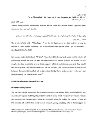 4




Allah SWT says:
“Verily, many partners oppress one another, except those who believe and do righteous good
deeds and they are few” Saad: 24




The prophets SAW said: “Allah Says: “I am the third partner of any two partners as long as
neither of them betrays the other. But if one of them betrays the other I get out of them“”.
Abu Daud Hadith No.3383


Ibn Munzir states in his book “Al-ijma” “ And they (Muslim Jurists) agree on the validity of
partnership where each of the two partners contributes capital in dinar or dirham, an co-
mingles the two capitals to form a single property which is indistinguishable, and they would
sell and buy what they see as (beneficial) for the business, and the surplus will be distributed
between them whilst the deficit will be borne together by them, and when they really carry out
*as prescribed+, the partnership is valid”7


Essential elements in Musharakah

Shareholders or partners

The partners can be individuals, legal persons or corporate bodies. As for the individuals, it is
unanimously agreed that they should be free and of sound mind. The study of relevant rules in
fiqh suggests that insolvency and prison are disqualifications for making the contract of sale; as
the contract of partnership comprehends mutual agency, anybody who is handicapped in


7
 Mohamed Ibrahim Ibn Mundir (1999) Al-Ijma, Maktabah Alfurqan, Ras Khaima, p.139 see also Bank Negara
Malaysia(2010)Draft of Shariah parameter reference 4:Musharakah Contract, Kuala Lumpur p.5
 