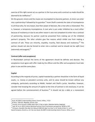 5


exercise of this right cannot act as a partner in the true sense and a contract so made should be
deemed to be ineffective.8
On this ground, minors and the insane are incompetent to become partners. A minor can enter
into a partnership if allowed by his guardian.9 Imam Shafi‘e extends the state of incompetence
to all those who, for any reason, lose their power of decision, like a man who is intoxicated. This
is, however, a temporary incompetence. A man who is put under inhibition by a court either
because of insolvency or due to any other reason is also not competent to enter into a contract
of partnership, because his partner could be prevented from making use of the inhibited
partner’s property. The Jafari scholars give five reasons which inhibit one from making a
contract of sale. These are minority, stupidity, insanity, fatal disease and insolvency.10 The
partner should not also be forced to enter into a contract and he should not be safih (              )
(extremely extravagant).11


Contract (offer and acceptance)
In Musharakah contract the terms of the agreement should be definite and decisive. The
acceptance must agree with offer made by the offeror and the offer and acceptance must take
place in one and the same place.


Capital
According to the majority of jurists, capital invested by a partner should be in the form of liquid
assets, i.e. money or prevalent currency units, and its value should be known without any
ambiguity, particularly according to Maliki, Hanbali and Shafi‘e jurists. Hanafites, however,
consider that knowing the amount of capital at the time of contract is not necessary; it can be
agreed before the commencement of business.12 It should not be a debt or a nonexistent




8
  Ayub, M.(2007) Understanding Islamic Finance, Wiley , P.312
9
  Al-Atasi, 1403 AH, Majallah, Article 1335
10
   Hussain, Ali al Hussaini (1964) Aqd al Bai‘ fi Fiqh al Jafari, Maktaba Nahda, Baghdad.
11
   Saat, M. et al (2011) Islamic Banking Practices from Practitioners perspective, IBFIM, p.102
12
   Al-Kasani, Alauddin Abu Bakr bin Masud (1400 AH) Bad¯ai al-San¯a I fe Tartib-al-Shar¯a i, vol.6
Saeed Company, Karachi, p. 63. See also Ayub, M.(2007) Understanding Islamic finance, Wiley, p.313
 