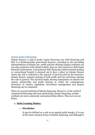 Islamic mode of financing:
Islamic finance is said to prefer equity financing over debt financing and
that it is fundamentally asset-based because, according to the prevailing
interpretations of Islamic law, profit and loss sharing (equity) contracts are
not only consistent with Islamic beliefs, they are also superior to debt based
financial instruments. Conventional debt financing (interest-based lending
or conventional bonds) is deemed not to have a place in Islamic finance
where the risk is reflected in the amount of interest paid by the borrower,
Islamic finance requires sharing of both profit and loss and hence sharing
the risk in general. The classical equity sharing transactions in Islamic law
require partnership and profit sharing to which the contemporary
structures of venture capitalism, investment management and project
financing can be compared.
There are several methods of Islamic financing. However, in the world of
commercial financing and more particularly, project financing, certain
methods are more commonly encountered than others. These are set out
below.

   1. Debt Creating Modes:

        1. Murabaha:
           It may be defined as a sale at an agreed profit margin. It is one
           of the most common forms of Islamic financing, and although it

                                     11
 