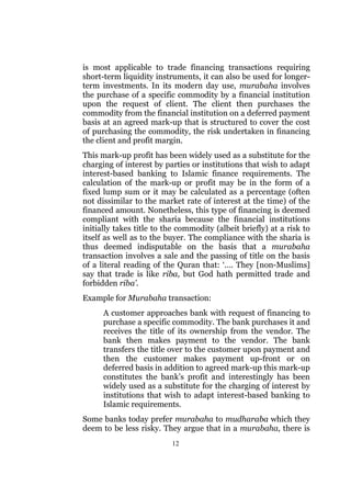 is most applicable to trade financing transactions requiring
short-term liquidity instruments, it can also be used for longer-
term investments. In its modern day use, murabaha involves
the purchase of a specific commodity by a financial institution
upon the request of client. The client then purchases the
commodity from the financial institution on a deferred payment
basis at an agreed mark-up that is structured to cover the cost
of purchasing the commodity, the risk undertaken in financing
the client and profit margin.
This mark-up profit has been widely used as a substitute for the
charging of interest by parties or institutions that wish to adapt
interest-based banking to Islamic finance requirements. The
calculation of the mark-up or profit may be in the form of a
fixed lump sum or it may be calculated as a percentage (often
not dissimilar to the market rate of interest at the time) of the
financed amount. Nonetheless, this type of financing is deemed
compliant with the sharia because the financial institutions
initially takes title to the commodity (albeit briefly) at a risk to
itself as well as to the buyer. The compliance with the sharia is
thus deemed indisputable on the basis that a murabaha
transaction involves a sale and the passing of title on the basis
of a literal reading of the Quran that: ‘…. They [non-Muslims]
say that trade is like riba, but God hath permitted trade and
forbidden riba’.
Example for Murabaha transaction:
      A customer approaches bank with request of financing to
      purchase a specific commodity. The bank purchases it and
      receives the title of its ownership from the vendor. The
      bank then makes payment to the vendor. The bank
      transfers the title over to the customer upon payment and
      then the customer makes payment up-front or on
      deferred basis in addition to agreed mark-up this mark-up
      constitutes the bank’s profit and interestingly has been
      widely used as a substitute for the charging of interest by
      institutions that wish to adapt interest-based banking to
      Islamic requirements.
Some banks today prefer murabaha to mudharaba which they
deem to be less risky. They argue that in a murabaha, there is
                          12
 