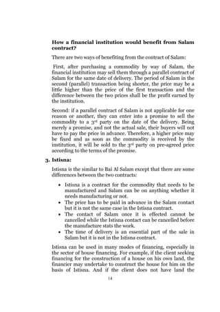 How a financial institution would benefit from Salam
  contract?
  There are two ways of benefiting from the contract of Salam:
   First, after purchasing a commodity by way of Salam, the
  financial institution may sell them through a parallel contract of
  Salam for the same date of delivery. The period of Salam in the
  second (parallel) transaction being shorter, the price may be a
  little higher than the price of the first transaction and the
  difference between the two prices shall be the profit earned by
  the institution.
  Second: if a parallel contract of Salam is not applicable for one
  reason or another, they can enter into a promise to sell the
  commodity to a 3rd party on the date of the delivery. Being
  merely a promise, and not the actual sale, their buyers will not
  have to pay the price in advance. Therefore, a higher price may
  be fixed and as soon as the commodity is received by the
  institution, it will be sold to the 3rd party on pre-agreed price
  according to the terms of the promise.
3. Istisna:
  Istisna is the similar to Bai Al Salam except that there are some
  differences between the two contracts:
     • Istisna is a contract for the commodity that needs to be
       manufactured and Salam can be on anything whether it
       needs manufacturing or not.
     • The price has to be paid in advance in the Salam contact
       but it is not the same case in the Istisna contract.
     • The contact of Salam once it is effected cannot be
       cancelled while the Istisna contact can be cancelled before
       the manufacture stats the work.
     • The time of delivery is an essential part of the sale in
       Salam but it is not in the Istisna contract.
  Istisna can be used in many modes of financing, especially in
  the sector of house financing. For example, if the client seeking
  financing for the construction of a house on his own land, the
  financier may undertake to construct the house for him on the
  basis of Istisna. And if the client does not have land the
                           14
 