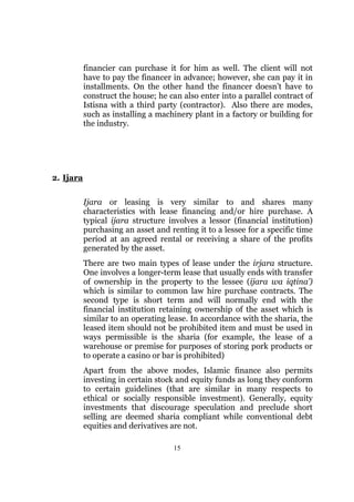 financier can purchase it for him as well. The client will not
           have to pay the financer in advance; however, she can pay it in
           installments. On the other hand the financer doesn’t have to
           construct the house; he can also enter into a parallel contract of
           Istisna with a third party (contractor). Also there are modes,
           such as installing a machinery plant in a factory or building for
           the industry.




2. Ijara

           Ijara or leasing is very similar to and shares many
           characteristics with lease financing and/or hire purchase. A
           typical ijara structure involves a lessor (financial institution)
           purchasing an asset and renting it to a lessee for a specific time
           period at an agreed rental or receiving a share of the profits
           generated by the asset.
           There are two main types of lease under the irjara structure.
           One involves a longer-term lease that usually ends with transfer
           of ownership in the property to the lessee (ijara wa iqtina’)
           which is similar to common law hire purchase contracts. The
           second type is short term and will normally end with the
           financial institution retaining ownership of the asset which is
           similar to an operating lease. In accordance with the sharia, the
           leased item should not be prohibited item and must be used in
           ways permissible is the sharia (for example, the lease of a
           warehouse or premise for purposes of storing pork products or
           to operate a casino or bar is prohibited)
           Apart from the above modes, Islamic finance also permits
           investing in certain stock and equity funds as long they conform
           to certain guidelines (that are similar in many respects to
           ethical or socially responsible investment). Generally, equity
           investments that discourage speculation and preclude short
           selling are deemed sharia compliant while conventional debt
           equities and derivatives are not.

                                    15
 