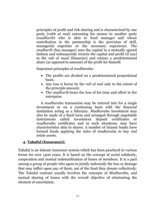 principles of profit and risk sharing and is characterized by one
           party (rabb al mal) entrusting his money to another party
           (mudharib) who is akin to fund manager and whose
           contribution in the partnership is the provision of skill,
           managerial expertise or the necessary experience. The
           mudharib (fun manager) uses the capital in a mutually agreed
           fashion and subsequently returns the capital and profit (if any)
           to the rab al maal (financier) and retains a predetermined
           share (as opposed to amount) of the profit for himself.
           Important principles of mudharaba:
              • The profits are divided on a predetermined proportional
                basis.
              • Any loss is borne by the rab al mal only to the extent of
                the principle amount;
              • The mudharib bears the loss of his time and effort in the
                enterprise.
              A mudharaba transaction may be entered into for a single
           investment or on a continuing basis with the financial
           institution acting as a fiduciary. Mudharaba investment may
           also be made of a fixed term and arranged through negotiable
           instruments called investment deposit certificates or
           mudharaba certificates and in such situations, may have
           characteristics akin to shares. A number of Islamic banks have
           formed funds applying the rules of mudharaba to buy real
           estate assets.
  4. Takaful (Insurance):

Takaful is an Islamic insurance system which has been practiced in various
forms for over 1400 years. It is based on the concept of social solidarity,
cooperation and mutual indemnification of losses of members. It is a pact
among a group of people who agree to jointly indemnify the loss or damage
that may inflict upon any of them, out of the fund they donate collectively.
The Takaful contract usually involves the concepts of Mudharaba, and
mutual sharing of losses with the overall objective of eliminating the
element of uncertainty.


                                     17
 