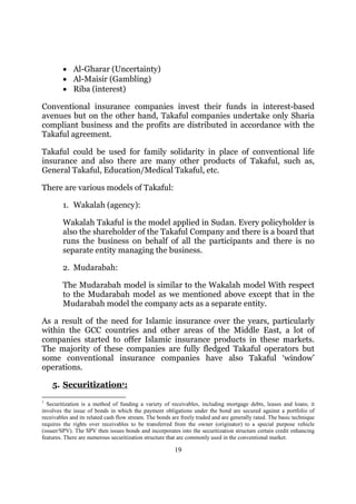 • Al-Gharar (Uncertainty)
         • Al-Maisir (Gambling)
         • Riba (interest)

Conventional insurance companies invest their funds in interest-based
avenues but on the other hand, Takaful companies undertake only Sharia
compliant business and the profits are distributed in accordance with the
Takaful agreement.

Takaful could be used for family solidarity in place of conventional life
insurance and also there are many other products of Takaful, such as,
General Takaful, Education/Medical Takaful, etc.

There are various models of Takaful:

         1. Wakalah (agency):

         Wakalah Takaful is the model applied in Sudan. Every policyholder is
         also the shareholder of the Takaful Company and there is a board that
         runs the business on behalf of all the participants and there is no
         separate entity managing the business.

         2. Mudarabah:

         The Mudarabah model is similar to the Wakalah model With respect
         to the Mudarabah model as we mentioned above except that in the
         Mudarabah model the company acts as a separate entity.

As a result of the need for Islamic insurance over the years, particularly
within the GCC countries and other areas of the Middle East, a lot of
companies started to offer Islamic insurance products in these markets.
The majority of these companies are fully fledged Takaful operators but
some conventional insurance companies have also Takaful ‘window’
operations.

    5. Securitization1:
1
  Securitization is a method of funding a variety of receivables, including mortgage debts, leases and loans; it
involves the issue of bonds in which the payment obligations under the bond are secured against a portfolio of
receivables and its related cash flow stream. The bonds are freely traded and are generally rated. The basic technique
requires the rights over receivables to be transferred from the owner (originator) to a special purpose vehicle
(issuer/SPV). The SPV then issues bonds and incorporates into the securitization structure certain credit enhancing
features. There are numerous securitization structure that are commonly used in the conventional market.

                                                         19
 