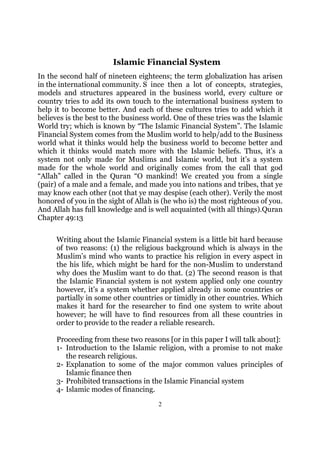 Islamic Financial System
In the second half of nineteen eighteens; the term globalization has arisen
in the international community. S ince then a lot of concepts, strategies,
models and structures appeared in the business world, every culture or
country tries to add its own touch to the international business system to
help it to become better. And each of these cultures tries to add which it
believes is the best to the business world. One of these tries was the Islamic
World try; which is known by “The Islamic Financial System”. The Islamic
Financial System comes from the Muslim world to help/add to the Business
world what it thinks would help the business world to become better and
which it thinks would match more with the Islamic beliefs. Thus, it’s a
system not only made for Muslims and Islamic world, but it’s a system
made for the whole world and originally comes from the call that god
“Allah” called in the Quran “O mankind! We created you from a single
(pair) of a male and a female, and made you into nations and tribes, that ye
may know each other (not that ye may despise (each other). Verily the most
honored of you in the sight of Allah is (he who is) the most righteous of you.
And Allah has full knowledge and is well acquainted (with all things).Quran
Chapter 49:13

     Writing about the Islamic Financial system is a little bit hard because
     of two reasons: (1) the religious background which is always in the
     Muslim’s mind who wants to practice his religion in every aspect in
     the his life, which might be hard for the non-Muslim to understand
     why does the Muslim want to do that. (2) The second reason is that
     the Islamic Financial system is not system applied only one country
     however, it’s a system whether applied already in some countries or
     partially in some other countries or timidly in other countries. Which
     makes it hard for the researcher to find one system to write about
     however; he will have to find resources from all these countries in
     order to provide to the reader a reliable research.

     Proceeding from these two reasons [or in this paper I will talk about]:
     1- Introduction to the Islamic religion, with a promise to not make
        the research religious.
     2- Explanation to some of the major common values principles of
        Islamic finance then
     3- Prohibited transactions in the Islamic Financial system
     4- Islamic modes of financing.
                                      2
 