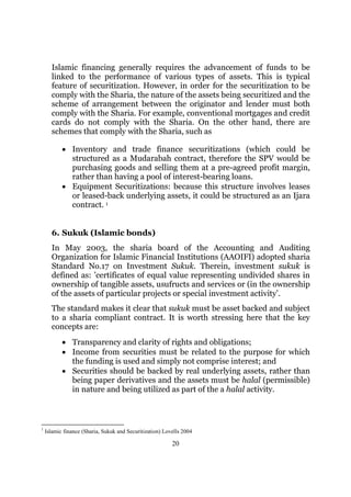 Islamic financing generally requires the advancement of funds to be
      linked to the performance of various types of assets. This is typical
      feature of securitization. However, in order for the securitization to be
      comply with the Sharia, the nature of the assets being securitized and the
      scheme of arrangement between the originator and lender must both
      comply with the Sharia. For example, conventional mortgages and credit
      cards do not comply with the Sharia. On the other hand, there are
      schemes that comply with the Sharia, such as

           • Inventory and trade finance securitizations (which could be
             structured as a Mudarabah contract, therefore the SPV would be
             purchasing goods and selling them at a pre-agreed profit margin,
             rather than having a pool of interest-bearing loans.
           • Equipment Securitizations: because this structure involves leases
             or leased-back underlying assets, it could be structured as an Ijara
             contract. 1


      6. Sukuk (Islamic bonds)
      In May 2003, the sharia board of the Accounting and Auditing
      Organization for Islamic Financial Institutions (AAOIFI) adopted sharia
      Standard No.17 on Investment Sukuk. Therein, investment sukuk is
      defined as: ’certificates of equal value representing undivided shares in
      ownership of tangible assets, usufructs and services or (in the ownership
      of the assets of particular projects or special investment activity’.
      The standard makes it clear that sukuk must be asset backed and subject
      to a sharia compliant contract. It is worth stressing here that the key
      concepts are:
           • Transparency and clarity of rights and obligations;
           • Income from securities must be related to the purpose for which
             the funding is used and simply not comprise interest; and
           • Securities should be backed by real underlying assets, rather than
             being paper derivatives and the assets must be halal (permissible)
             in nature and being utilized as part of the a halal activity.



1
    Islamic finance (Sharia, Sukuk and Securitization) Lovells 2004

                                                          20
 