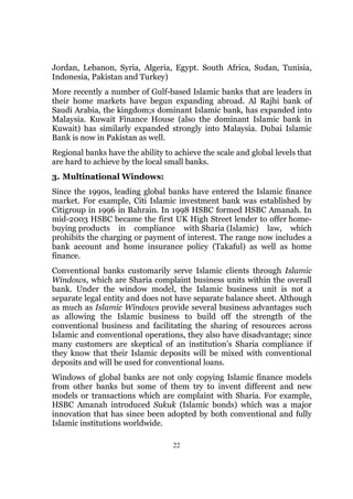 Jordan, Lebanon, Syria, Algeria, Egypt. South Africa, Sudan, Tunisia,
Indonesia, Pakistan and Turkey)
More recently a number of Gulf-based Islamic banks that are leaders in
their home markets have begun expanding abroad. Al Rajhi bank of
Saudi Arabia, the kingdom;s dominant Islamic bank, has expanded into
Malaysia. Kuwait Finance House (also the dominant Islamic bank in
Kuwait) has similarly expanded strongly into Malaysia. Dubai Islamic
Bank is now in Pakistan as well.
Regional banks have the ability to achieve the scale and global levels that
are hard to achieve by the local small banks.
3. Multinational Windows:
Since the 1990s, leading global banks have entered the Islamic finance
market. For example, Citi Islamic investment bank was established by
Citigroup in 1996 in Bahrain. In 1998 HSBC formed HSBC Amanah. In
mid-2003 HSBC became the first UK High Street lender to offer home-
buying products in compliance with Sharia (Islamic) law, which
prohibits the charging or payment of interest. The range now includes a
bank account and home insurance policy (Takaful) as well as home
finance.
Conventional banks customarily serve Islamic clients through Islamic
Windows, which are Sharia complaint business units within the overall
bank. Under the window model, the Islamic business unit is not a
separate legal entity and does not have separate balance sheet. Although
as much as Islamic Windows provide several business advantages such
as allowing the Islamic business to build off the strength of the
conventional business and facilitating the sharing of resources across
Islamic and conventional operations, they also have disadvantage; since
many customers are skeptical of an institution’s Sharia compliance if
they know that their Islamic deposits will be mixed with conventional
deposits and will be used for conventional loans.
Windows of global banks are not only copying Islamic finance models
from other banks but some of them try to invent different and new
models or transactions which are complaint with Sharia. For example,
HSBC Amanah introduced Sukuk (Islamic bonds) which was a major
innovation that has since been adopted by both conventional and fully
Islamic institutions worldwide.

                                  22
 