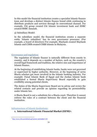 In this model the financial institution creates a specialist Islamic finance
      team and develops a distinct Islamic finance brand while continuing to
      distribute products and services through its conventional channel. For
      example, Citi group created Citi Islamic investment bank and HSBC
      created HSBC Amanah.
      3) Subsidiary Model:
      In the subsidiary model, the financial institution creates a separate
      entity ‘Islamic subsidiary’ has its own governance processes. (For
      example, a board of directors) For example, Maybank created Maybank
      Islamic and CIMB created CIMB Islamic in Malaysia.



Governance and regulation:
  The regulation of Islamic finance is naturally different from county to
  country, and it depends on a number of factors, such as, the country’s
  overall legal framework and tradition, the relative size and importance of
  Islamic finance.
      At the beginning of establishing Islamic banks, banks were not governed
      or supervised by higher authority. However, at the beginning of 1970s
      Sharia scholars got more involved in the Islamic banking industry. For
      example: Faisal Islamic Bank of Egypt and the Jordan Islamic bank
      established a formal Sharia Supervisory Board especially to gain
      credibility among potential clients.
      The duties of the Sharia Supervisory Board are to advise and review the
      related contacts and provide an opinion regarding its permissibility
      under Islamic law.
      A Sharia Board is not a substitute for a Sharia court. Therefore it cannot
      enforce the rules of a contract between the client and the financial
      institution.


Infrastructure of Islamic Institutions:
   1. International Islamic Financial Market (IIFM)1:


1
    http://www.iifm.net/default.asp?action=article&id=126

                                                            24
 