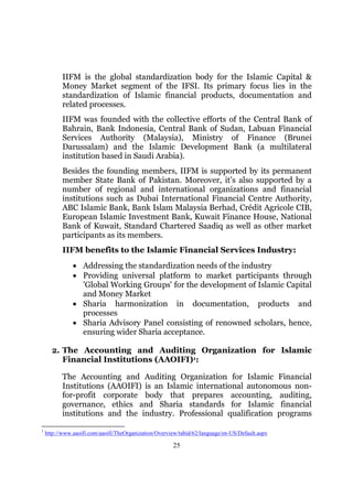 IIFM is the global standardization body for the Islamic Capital &
           Money Market segment of the IFSI. Its primary focus lies in the
           standardization of Islamic financial products, documentation and
           related processes.
           IIFM was founded with the collective efforts of the Central Bank of
           Bahrain, Bank Indonesia, Central Bank of Sudan, Labuan Financial
           Services Authority (Malaysia), Ministry of Finance (Brunei
           Darussalam) and the Islamic Development Bank (a multilateral
           institution based in Saudi Arabia).
           Besides the founding members, IIFM is supported by its permanent
           member State Bank of Pakistan. Moreover, it’s also supported by a
           number of regional and international organizations and financial
           institutions such as Dubai International Financial Centre Authority,
           ABC Islamic Bank, Bank Islam Malaysia Berhad, Crédit Agricole CIB,
           European Islamic Investment Bank, Kuwait Finance House, National
           Bank of Kuwait, Standard Chartered Saadiq as well as other market
           participants as its members.
           IIFM benefits to the Islamic Financial Services Industry:
               • Addressing the standardization needs of the industry
               • Providing universal platform to market participants through
                 'Global Working Groups' for the development of Islamic Capital
                 and Money Market
               • Sharia harmonization in documentation, products and
                 processes
               • Sharia Advisory Panel consisting of renowned scholars, hence,
                 ensuring wider Sharia acceptance.

      2. The Accounting and Auditing Organization for Islamic
         Financial Institutions (AAOIFI)1:

           The Accounting and Auditing Organization for Islamic Financial
           Institutions (AAOIFI) is an Islamic international autonomous non-
           for-profit corporate body that prepares accounting, auditing,
           governance, ethics and Sharia standards for Islamic financial
           institutions and the industry. Professional qualification programs

1
    http://www.aaoifi.com/aaoifi/TheOrganization/Overview/tabid/62/language/en-US/Default.aspx

                                                       25
 