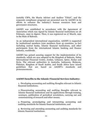 (notably CIPA, the Sharia Adviser and Auditor "CSAA", and the
corporate compliance program) are presented now by AAOIFI in its
efforts to enhance the industry’s human resources base and
governance structures.

AAOIFI was established in accordance with the Agreement of
Association which was signed by Islamic financial institutions on 26
February, 1990 in Algiers. Then, it was registered on 27 March, 1991
in the State of Bahrain.

As an independent international organization, AAOIFI is supported
by institutional members (200 members from 45 countries, so far)
including central banks, Islamic financial institutions, and other
participants from the international Islamic banking and finance
industry, worldwide.

AAOIFI has gained assuring support for the implementation of its
standards, which are now adopted in the Kingdom of Bahrain, Dubai
International Financial Centre, Jordan, Lebanon, Qatar, Sudan and
Syria. The relevant authorities in Australia, Indonesia, Malaysia,
Pakistan, Kingdom of Saudi Arabia, and South Africa have issued
guidelines that are based on AAOIFI’s standards and
pronouncements.



AAOIFI benefits to the Islamic Financial Services Industry:

 1. Developing accounting and auditing thoughts relevant to Islamic
 financial institutions;

  2. Disseminating accounting and auditing thoughts relevant to
  Islamic financial institutions and its applications through training,
  seminars, publication of periodical newsletters, carrying out and
  commissioning of research and other means;

 3. Preparing, promulgating and interpreting accounting and
 auditing standards for Islamic financial institutions; and

 4. Reviewing and amending accounting and auditing standards for
 Islamic financial institutions.

                               26
 