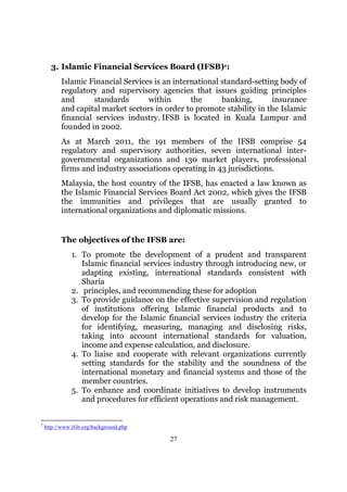 3. Islamic Financial Services Board (IFSB)1:
          Islamic Financial Services is an international standard-setting body of
          regulatory and supervisory agencies that issues guiding principles
          and       standards      within       the      banking,      insurance
          and capital market sectors in order to promote stability in the Islamic
          financial services industry. IFSB is located in Kuala Lumpur and
          founded in 2002.
          As at March 2011, the 191 members of the IFSB comprise 54
          regulatory and supervisory authorities, seven international inter-
          governmental organizations and 130 market players, professional
          firms and industry associations operating in 43 jurisdictions.
          Malaysia, the host country of the IFSB, has enacted a law known as
          the Islamic Financial Services Board Act 2002, which gives the IFSB
          the immunities and privileges that are usually granted to
          international organizations and diplomatic missions.


          The objectives of the IFSB are:
               1. To promote the development of a prudent and transparent
                  Islamic financial services industry through introducing new, or
                  adapting existing, international standards consistent with
                  Sharia
               2. principles, and recommending these for adoption
               3. To provide guidance on the effective supervision and regulation
                  of institutions offering Islamic financial products and to
                  develop for the Islamic financial services industry the criteria
                  for identifying, measuring, managing and disclosing risks,
                  taking into account international standards for valuation,
                  income and expense calculation, and disclosure.
               4. To liaise and cooperate with relevant organizations currently
                  setting standards for the stability and the soundness of the
                  international monetary and financial systems and those of the
                  member countries.
               5. To enhance and coordinate initiatives to develop instruments
                  and procedures for efficient operations and risk management.


1
    http://www.ifsb.org/background.php

                                           27
 