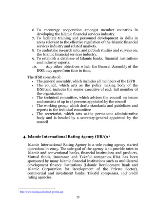 6. To encourage cooperation amongst member countries in
                  developing the Islamic financial services industry.
               7. To facilitate training and personnel development in skills in
                  areas relevant to the effective regulation of the Islamic financial
                  services industry and related markets.
               8. To undertake research into, and publish studies and surveys on,
                  the Islamic financial services industry.
               9. To establish a database of Islamic banks, financial institutions
                  and industry experts.
               10.      Any other objectives which the General Assembly of the
                  IFSB may agree from time to time.
           The IFSB consists of:
             • The general assembly, which includes all members of the ISFB
             • The council, which acts as the policy making body of the
                IFSB and includes the senior executive of each full member of
                the organization
             • The technical committee, which advises the council on issues
                and consists of up to 15 persons appointed by the council
             • The working group, which drafts standards and guidelines and
                reports to the technical committee
             • The secretariat, which acts as the permanent administrative
                body and is headed by a secretary-general appointed by the
                council



      4. Islamic International Rating Agency (IIRA): 1

           Islamic International Rating Agency is a sole rating agency started
           operations in 2005. The sole goal of the agency is to provide rates to
           Islamic and conventional banks, financial institutions and products,
           Mutual funds, Insurance and Takaful companies. IIRA has been
           sponsored by many Islamic financial institutions such as multilateral
           development finance institutions (Islamic Development Bank and
           Islamic Corporation for Development of the Private Sector),
           commercial and investment banks, Takaful companies, and credit
           rating agencies.


1
    http://www.iirating.com/about_profile.asp

                                                28
 