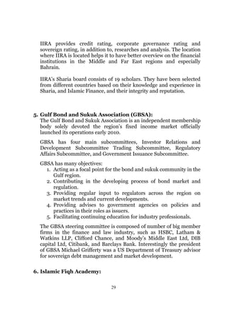 IIRA provides credit rating, corporate governance rating and
  sovereign rating, in addition to, researches and analysis. The location
  where IIRA is located helps it to have better overview on the financial
  institutions in the Middle and Far East regions and especially
  Bahrain.

  IIRA’s Sharia board consists of 19 scholars. They have been selected
  from different countries based on their knowledge and experience in
  Sharia, and Islamic Finance, and their integrity and reputation.



5. Gulf Bond and Sukuk Association (GBSA):
   The Gulf Bond and Sukuk Association is an independent membership
   body solely devoted the region’s fixed income market officially
   launched its operations early 2010.
  GBSA has four main subcommittees, Investor Relations and
  Development Subcommittee Trading Subcommittee, Regulatory
  Affairs Subcommittee, and Government Issuance Subcommittee.
  GBSA has many objectives:
    1. Acting as a focal point for the bond and sukuk community in the
       Gulf region.
    2. Contributing in the developing process of bond market and
       regulation.
    3. Providing regular input to regulators across the region on
       market trends and current developments.
    4. Providing advises to government agencies on policies and
       practices in their roles as issuers.
    5. Facilitating continuing education for industry professionals.
  The GBSA steering committee is composed of number of big member
  firms in the finance and law industry, such as HSBC, Latham &
  Watkins LLP, Clifford Chance, and Moody’s Middle East Ltd, DIB
  capital Ltd, Citibank, and Barclays Bank. Interestingly the president
  of GBSA Michael Grifferty was a US Department of Treasury advisor
  for sovereign debt management and market development.

6. Islamic Fiqh Academy:

                                 29
 