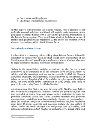 5- Governance and Regulation
           6- Challenges which Islamic finance faces



In this paper I will introduce the Islamic religion, with a promise to not
make the research religious, and then I will explain major common values
principles of Islamic finance with a view on the prohibited transactions in
the Islamic finance system. Then we will take a look at the Islamic modes of
finance and governance and regulation. At the end of the research we will
discover the challenges that Islamic finance faces.

Introduction about Islam:


I believe that it is necessary before talking about Islamic finance, it is really
important to explain what Islam is which would show a full picture of the
Muslim mentality and would help to understand where Muslims who seek
to apply the Islamic financial system are coming from:

“Islam is the monotheistic religion articulated by the Qur’an, a text
considered by its adherents to be the verbatim word of God (Arabic: ‫,ﷲ‬
Allah), and the teachings and normative example (called the Sunnah
composed of Hadith) of Muhammad, often considered by the adherents of
Islam as the last Prophet of God. In addition to referring to the religion
itself, the word Islam means 'submission to God', 'peace', and 'way to
peace'. An adherent of Islam is called a Muslim.1

Muslims believe that God is one and incomparable. Muslims also believe
that Islam is the complete and universal version of a primordial faith that
was revealed at many times and places before, including through the
prophets Abraham, Moses and Jesus. Muslims maintain that previous
messages and revelations have been partially changed or corrupted over
time, but consider the Qur'an to be both unaltered and the final revelation
from God. Religious concepts and practices include the five pillars of
Islam, which are basic concepts and obligatory acts of worship, and
following Islamic law, which touches on virtually every aspect of life and


1
    http://en.wikipedia.org/wiki/Islam

                                          3
 