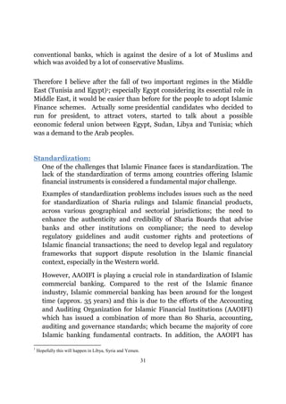 conventional banks, which is against the desire of a lot of Muslims and
which was avoided by a lot of conservative Muslims.

Therefore I believe after the fall of two important regimes in the Middle
East (Tunisia and Egypt)1; especially Egypt considering its essential role in
Middle East, it would be easier than before for the people to adopt Islamic
Finance schemes. Actually some presidential candidates who decided to
run for president, to attract voters, started to talk about a possible
economic federal union between Egypt, Sudan, Libya and Tunisia; which
was a demand to the Arab peoples.


Standardization:
  One of the challenges that Islamic Finance faces is standardization. The
  lack of the standardization of terms among countries offering Islamic
  financial instruments is considered a fundamental major challenge.
      Examples of standardization problems includes issues such as the need
      for standardization of Sharia rulings and Islamic financial products,
      across various geographical and sectorial jurisdictions; the need to
      enhance the authenticity and credibility of Sharia Boards that advise
      banks and other institutions on compliance; the need to develop
      regulatory guidelines and audit customer rights and protections of
      Islamic financial transactions; the need to develop legal and regulatory
      frameworks that support dispute resolution in the Islamic financial
      context, especially in the Western world.

      However, AAOIFI is playing a crucial role in standardization of Islamic
      commercial banking. Compared to the rest of the Islamic finance
      industry, Islamic commercial banking has been around for the longest
      time (approx. 35 years) and this is due to the efforts of the Accounting
      and Auditing Organization for Islamic Financial Institutions (AAOIFI)
      which has issued a combination of more than 80 Sharia, accounting,
      auditing and governance standards; which became the majority of core
      Islamic banking fundamental contracts. In addition, the AAOIFI has
1
    Hopefully this will happen in Libya, Syria and Yemen.

                                                            31
 