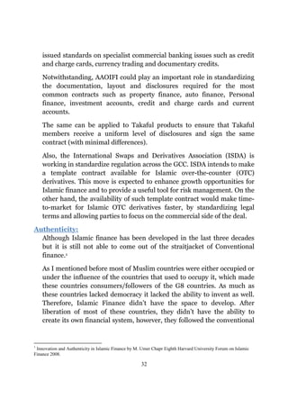 issued standards on specialist commercial banking issues such as credit
    and charge cards, currency trading and documentary credits.

    Notwithstanding, AAOIFI could play an important role in standardizing
    the documentation, layout and disclosures required for the most
    common contracts such as property finance, auto finance, Personal
    finance, investment accounts, credit and charge cards and current
    accounts.

    The same can be applied to Takaful products to ensure that Takaful
    members receive a uniform level of disclosures and sign the same
    contract (with minimal differences).

    Also, the International Swaps and Derivatives Association (ISDA) is
    working in standardize regulation across the GCC. ISDA intends to make
    a template contract available for Islamic over-the-counter (OTC)
    derivatives. This move is expected to enhance growth opportunities for
    Islamic finance and to provide a useful tool for risk management. On the
    other hand, the availability of such template contract would make time-
    to-market for Islamic OTC derivatives faster, by standardizing legal
    terms and allowing parties to focus on the commercial side of the deal.

Authenticity:
  Although Islamic finance has been developed in the last three decades
  but it is still not able to come out of the straitjacket of Conventional
  finance.1

    As I mentioned before most of Muslim countries were either occupied or
    under the influence of the countries that used to occupy it, which made
    these countries consumers/followers of the G8 countries. As much as
    these countries lacked democracy it lacked the ability to invent as well.
    Therefore, Islamic Finance didn’t have the space to develop. After
    liberation of most of these countries, they didn’t have the ability to
    create its own financial system, however, they followed the conventional


1
 Innovation and Authenticity in Islamic Finance by M. Umer Chapr Eighth Harvard University Forum on Islamic
Finance 2008.

                                                     32
 