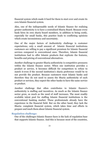 financial system which made it hard for them to start over and create its
  own Islamic financial system.

  Also, one of the indispensable needs of Islamic finance for realizing
  greater authenticity is to have a centralized Sharia Board. Because every
  bank hires its own sharia board members, in addition to being costly,
  especially for small banks, this practice leads to conflicting opinions
  which create inconsistency and uncertainty.

  One of the major factors of Authenticity challenge is customer
  expectations; only a small amount of Islamic financial institutions
  customers are willing to pay a significant premium for Islamic financial
  services compared to conventional ones. Therefore, Islamic financial
  institutions had to offer Islamic products that replicate the features,
  benefits and pricing of conventional alternatives.

  Another challenge to greater Sharia authenticity is competitive pressures
  within the Islamic finance sector. When one institution provides a
  product or service, it becomes difficult for competitors to refuse to
  match it-even if the second institution’s sharia preference would be to
  not provide the product. Because customers trust Islamic banks and
  therefore they do not need to assess the Sharia authenticity of each
  product or services, they expect the other banks to have the same service
  or product.

  Another challenge that often contributes to Islamic finance’s
  authenticity is staffing and incentives. As much as the Islamic finance
  sector grow, as much as the need of staff increases. The most readily
  available talent pool for staffing Islamic financial institutions is the
  conventional banking market. These professionals already have the
  experience in the financial field. But on the other hand, they lack the
  Sharia- complaint financial system, which takes time and efforts to
  prepare and teach them about Islamic financial system.

Regulation challenge:
  One of the challenges Islamic finance faces is the lack of regulation base
  that supports Islamic finance. And this is because most of the countries,

                                     33
 