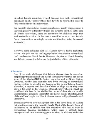 including Islamic countries, created banking laws with conventional
  banking in mind. Therefore these laws have to be reformed in order to
  fully enable Islamic finance services.

  For example, stamp duties transactions charges, usually regimes apply a
  tax when property is transferred from one owner to another. In the case
  of Islamic transactions, there can sometimes be additional steps that
  lead to double taxation. In this case it would be better to treat Islamic
  finance transactions as a single transfer and therefore waive the second
  stamp duty.



  However, some countries such as Malaysia have a double regulatory
  system. Malaysia has two banking regulation laws; one for conventional
  banks and one for Islamic banks. However, disputes on Islamic banking
  and Takaful transaction fall under the jurisdiction of the civil courts.




Education:
  One of the main challenges that Islamic finance faces is education.
  Surprisingly this is not only the case in the western countries but also in
  some of the Muslim/Middle Eastern countries such as North African
  Countries. Middle East countries have been working in conventional
  banking system for decades and because of the lack of Islamic finance
  education, it became hard for a lot of them to adopt system they don’t
  know a lot about it. For example, although universities in Egypt are
  considered the best in the Middle East, most of them do not provide
  Islamic finance programs that match the market needs. Therefore, most
  of the staff working in the Islamic finance career in Egypt has educated
  themselves.
  Education problem does not appear only in the lower levels of staffing
  but also it appears in the executive levels. Most of the Islamic financial
  institutions in the Middle East hire executives who used to work in
  conventional financial institutions, which make it difficult from
  moneywise and time consuming point of view, in addition to the risk

                                     34
 
