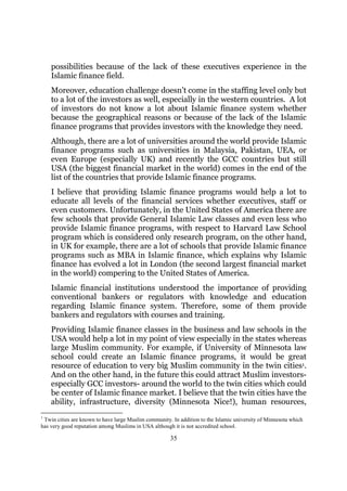 possibilities because of the lack of these executives experience in the
    Islamic finance field.
    Moreover, education challenge doesn’t come in the staffing level only but
    to a lot of the investors as well, especially in the western countries. A lot
    of investors do not know a lot about Islamic finance system whether
    because the geographical reasons or because of the lack of the Islamic
    finance programs that provides investors with the knowledge they need.
    Although, there are a lot of universities around the world provide Islamic
    finance programs such as universities in Malaysia, Pakistan, UEA, or
    even Europe (especially UK) and recently the GCC countries but still
    USA (the biggest financial market in the world) comes in the end of the
    list of the countries that provide Islamic finance programs.
    I believe that providing Islamic finance programs would help a lot to
    educate all levels of the financial services whether executives, staff or
    even customers. Unfortunately, in the United States of America there are
    few schools that provide General Islamic Law classes and even less who
    provide Islamic finance programs, with respect to Harvard Law School
    program which is considered only research program, on the other hand,
    in UK for example, there are a lot of schools that provide Islamic finance
    programs such as MBA in Islamic finance, which explains why Islamic
    finance has evolved a lot in London (the second largest financial market
    in the world) compering to the United States of America.
    Islamic financial institutions understood the importance of providing
    conventional bankers or regulators with knowledge and education
    regarding Islamic finance system. Therefore, some of them provide
    bankers and regulators with courses and training.
    Providing Islamic finance classes in the business and law schools in the
    USA would help a lot in my point of view especially in the states whereas
    large Muslim community. For example, if University of Minnesota law
    school could create an Islamic finance programs, it would be great
    resource of education to very big Muslim community in the twin cities1.
    And on the other hand, in the future this could attract Muslim investors-
    especially GCC investors- around the world to the twin cities which could
    be center of Islamic finance market. I believe that the twin cities have the
    ability, infrastructure, diversity (Minnesota Nice!), human resources,
1
 Twin cities are known to have large Muslim community. In addition to the Islamic university of Minnesota which
has very good reputation among Muslims in USA although it is not accredited school.

                                                      35
 