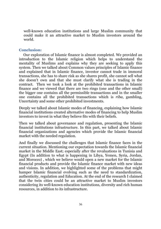 well-known education institutions and large Muslim community that
  could make it an attractive market to Muslim investors around the
  world.

Conclusion:
   Our exploration of Islamic finance is almost completed. We provided an
introduction to the Islamic religion which helps to understand the
mentality of Muslims and explains why they are seeking to apply this
system. Then we talked about Common values principles of Islamic finance
and explained that in Islamic finance, investor cannot trade in immoral
transactions, she has to share risk as she shares profit, she cannot sell what
she doesn’t own and that she must clarify what she is trading in the
contract. Then we took a look at the prohibited transactions in Islamic
finance and we viewed that there are two rings (one and the other small)
the bigger one contains all the permissible transactions and in the smaller
one contains all the prohibited transactions which is riba, gambling,
Uncertainty and some other prohibited investments.
Deeply we talked about Islamic modes of financing, explaining how Islamic
financial institutions created alternative modes of financing to help Muslim
investors to invest in what they believe fits with their beliefs.
Then we talked about governance and regulation, presenting the Islamic
financial institutions infrastructure. In this part, we talked about Islamic
financial organizations and agencies which provide the Islamic financial
market with the needed regulation.
And finally we discussed the challenges that Islamic finance faces in the
current situation. Mentioning our expectation towards the Islamic financial
market in the Middle East; especially after the revaluations in Tunisia and
Egypt (In addition to what is happening in Libya, Yemen, Syria, Jordan,
and Morocco) , which we believe would open a new market for the Islamic
financial products and provide the Islamic finance market with new ideas
and visions. In addition, we highlighted some of the problems that might
hamper Islamic financial evolving such as the need to standardization,
authenticity, regulation and Education. At the end of the research I claimed
that the twin cities could be an attractive market to Muslim investors
considering its well-known education institutions, diversity and rich human
resources, in addition to its infrastructure.



                                     36
 